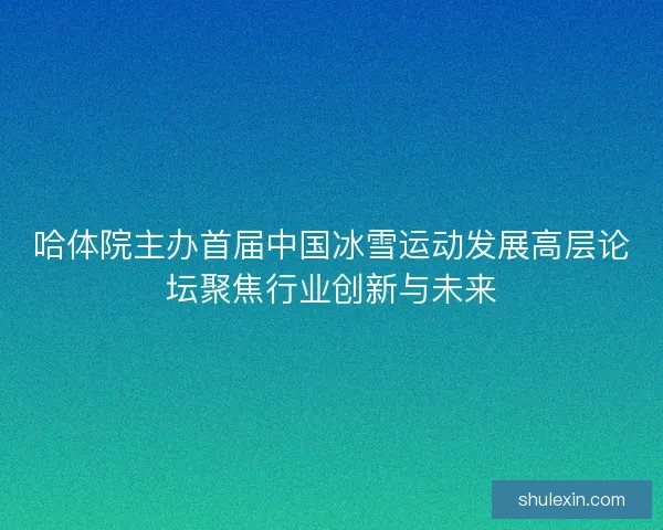 哈体院主办首届中国冰雪运动发展高层论坛聚焦行业创新与未来