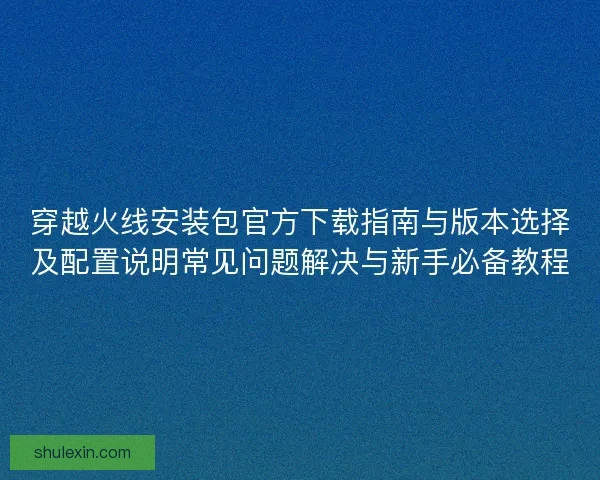穿越火线安装包官方下载指南与版本选择及配置说明常见问题解决与新手必备教程