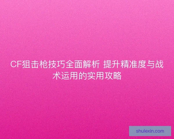 CF狙击枪技巧全面解析 提升精准度与战术运用的实用攻略